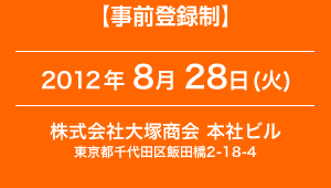 【事前登録姓】2012年 8月 28日 (火) 　会場：株式会社大塚商会本社ビル　東京都千代田区飯田橋2-18-4